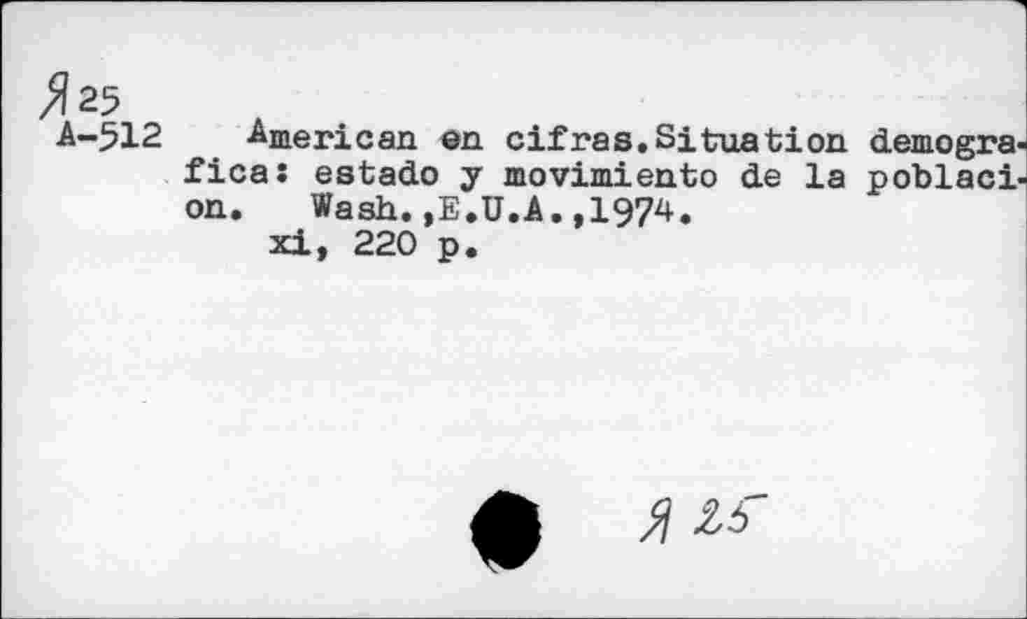 ﻿Х25
A-512 American en cif ras. Situation demogra-fica: estado y movimiento de la poblaci-on.	Wash.»E.U.A.,1974.
xi, 220 p.
•